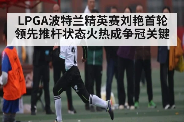 LPGA波特兰精英赛刘艳首轮领先推杆状态火热成争冠关键